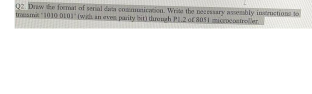 Q2. Draw the format of serial data communication. Write the necessary assembly instructions to
transmit '1010 0101' (with an even parity bit) through P1.2 of 8051 microcontroller.
