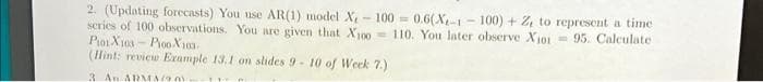 2. (Updating forecasts) You use AR(1) model X - 100 = 0.6(X-1 - 100) + 24 to represent a time
series of 100 observations. You are given that X00= 110. You later observe Xjoi= 95. Calculate
Piot X10s - Pioo X103
(Hint: review Example 13.1 on slides 9- 10 of Week 7.)
3 An ARMA90
