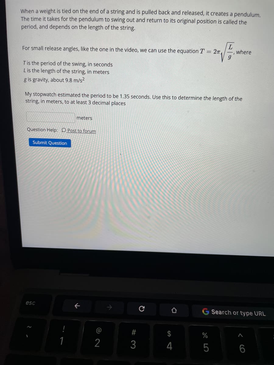 When a weight is tied on the end of a string and is pulled back and released, it creates a pendulum.
The time it takes for the pendulum to swing out and return to its original position is called the
period, and depends on the length of the string.
For small release angles, like the one in the video, we can use the equation T = 27,
, where
Tis the period of the swing, in seconds
Lis the length of the string, in meters
g is gravity, about 9.8 m/s?
My stopwatch estimated the period to be 1.35 seconds. Use this to determine the length of the
string, in meters, to at least 3 decimal places
meters
Question Help: D Post to forum
Submit Question
esc
G Search or type URL
@
23
2$
2
3
6
