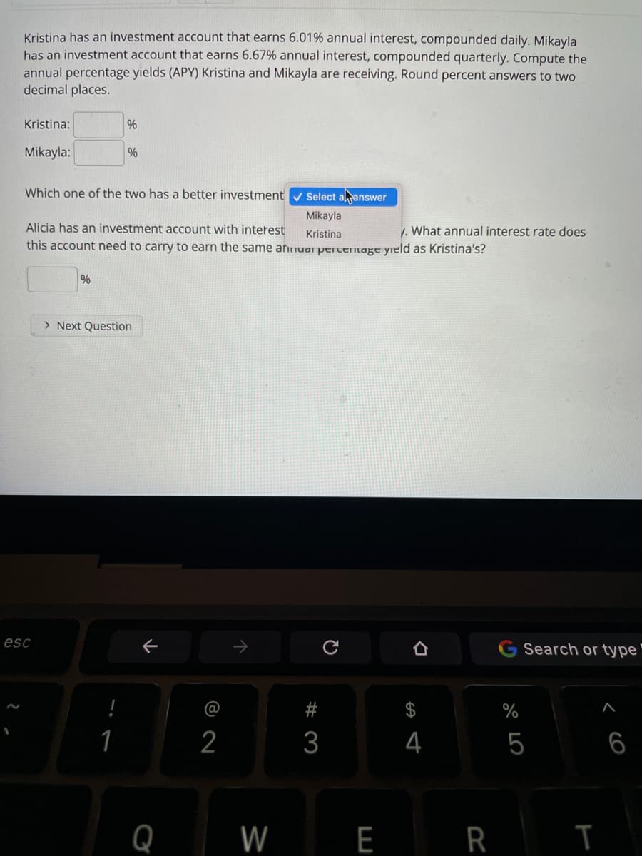 Kristina has an investment account that earns 6.01% annual interest, compounded daily. Mikayla
has an investment account that earns 6.67% annual interest, compounded quarterly. Compute the
annual percentage yields (APY) Kristina and Mikayla are receiving. Round percent answers to two
decimal places.
Kristina:
%
Mikayla:
%
Which one of the two has a better investment v Select aanswer
Mikayla
Alicia has an investment account with interest
1. What annual interest rate does
Kristina
this account need to carry to earn the same annuar pertentage yield as Kristina's?
> Next Question
esc
G Search or type"
2
4
5
6
Q
W
E R I
# 3
