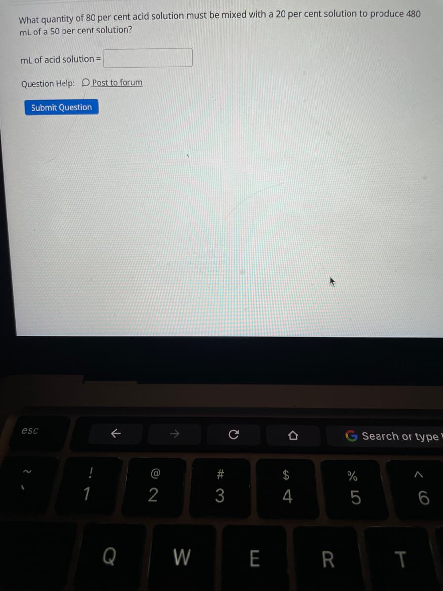 What quantity of 80 per cent acid solution must be mixed with a 20 per cent solution to produce 480
mL of a 50 per cent solution?
mL of acid solution =
Question Help: D Post to forum
Submit Question
esc
Search or type
@
2
3
4
5
6
Q
W
E R
