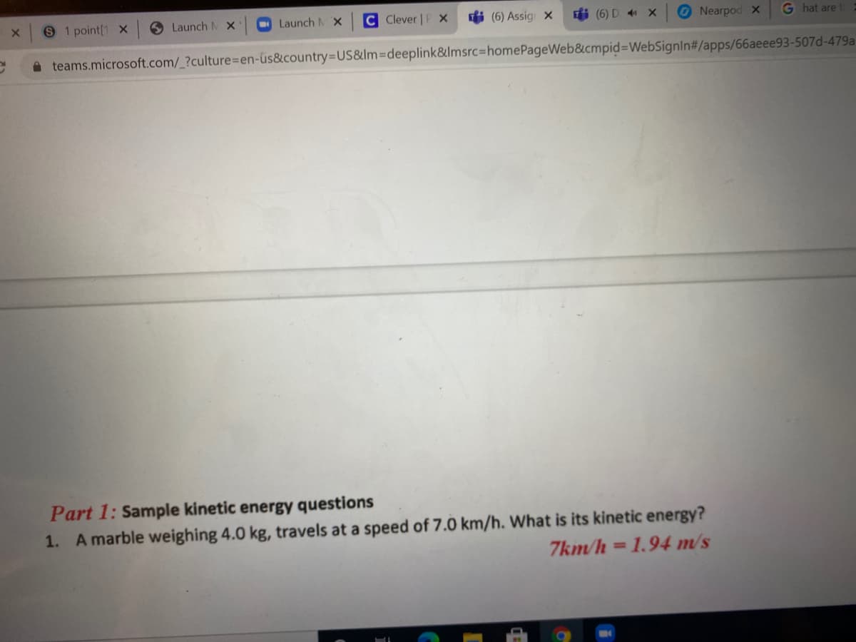 9 1 point[1 x
6 Launch M X
Launch MX
C Clever | P X
fi (6) Assig X
i (6) D x
Nearpod x
G hat are
A teams.microsoft.com/_?culture%3Den-üs&country=US&lm3Ddeeplink&lmsrc%3DhomePageWeb&cmpid%3DWebSignIn#/apps/66aeee93-507d-479a
Part 1: Sample kinetic energy questions
1. A marble weighing 4.0 kg, travels at a speed of 7.0 km/h. What is its kinetic energy?
7km/h =1.94 m/s
%3D
