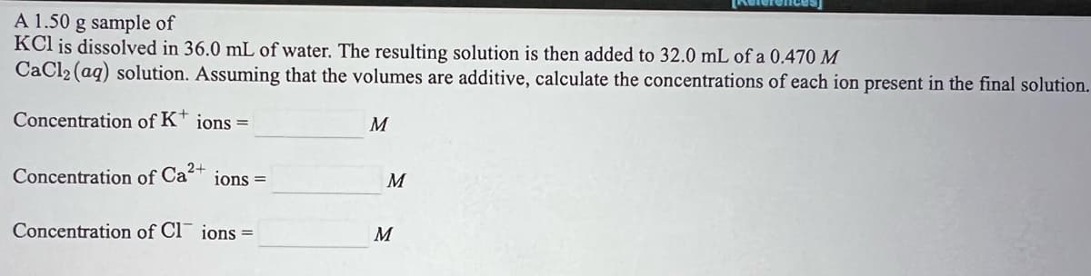 A 1.50 g sample of
KCl is dissolved in 36.0 mL of water. The resulting solution is then added to 32.0 mL of a 0.470 M
CaCl2 (aq) solution. Assuming that the volumes are additive, calculate the concentrations of each ion present in the final solution.
Concentration of K* ions =
M
Concentration of
Ca2+
ions =
M
Concentration of Cl ions =
M
