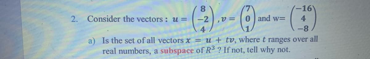 (-16
8.
Consider the vectors : u =
2.
-2
0 and w=
4
-8
Is the set of all vectors x = u + tv, where t ranges over all
real numbers, a subspace of R3 ? If not, tell why not.

