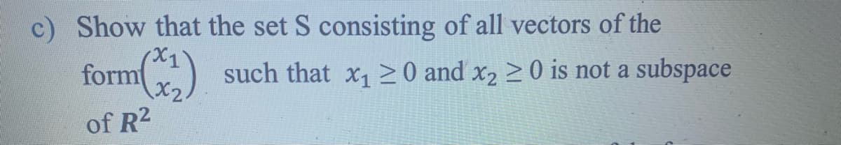 c) Show that the set S consisting of all vectors of the
form
X2
such that x, >0 and x2 >0 is not a subspace
of R2
