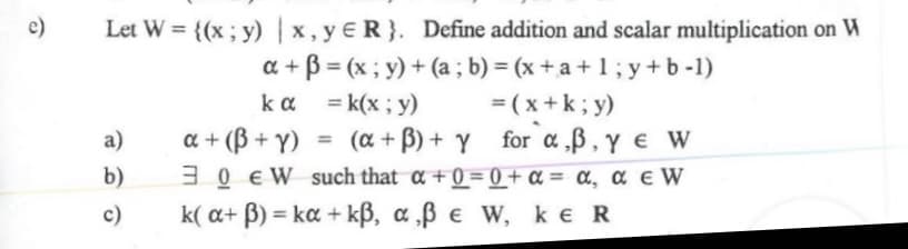 e)
Let W = {(x; y) |x, y ER}. Define addition and scalar multiplication on W
a + B = (x; y) + (a ; b) = (x + a + 1; y +b -1)
kαk(x , y)
a + (B + Y)
3 0 EW such that a +0 = 0 + a = a, a e W
k( a+ B) = ka + kß, a ‚ß e W, ke R
= (x+k; y)
(a + B) + Y for a B,y e W
a)
%3D
b)
%3D
c)
%3D
