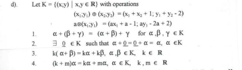 d).
Let K = {(x;y) | x,y € R} with operations
(x1;y) © (x2;y2) = (x, + x2 + 1; y, + y2 - 2)
%3!
a®(x;;y1) = (ax, + a - 1; ay, - 2a + 2)
(a + B) + Y for a,B, y EK
a + (B + Y)
30 ΕK such that α +0- 0+α-α , α εΚ
( a β ) - ka + kβ , α ,β εΚ , k R
(k + m)a = ka + mœ, ɑ e K, k,m e R
%3D
%3D
-am 4.
