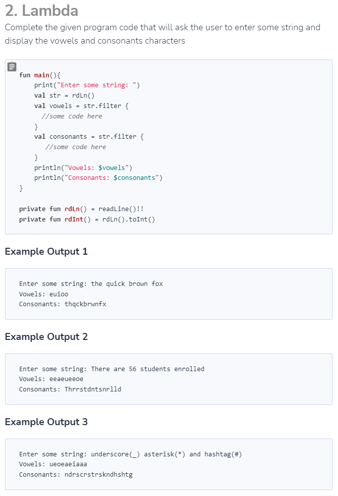 2. Lambda
Complete the given program code that will ask the user to enter some string and
display the vowels and consonants characters
fun main() {
print("Enter some string: ")
val str = rdLn()
val vowels = str.filter {
//some code here
}
val consonants = str.filter {
//some code here
}
println("Vowels: $vowels")
println("Consonants: $consonants")
}
private fun rdLn() = readLine()!!
private fun rdInt() = rdLn().toInt ()
Example Output 1
Enter some string: the quick brown fox
Vowels: euioo
Consonants: thqckbrwnfx
Example Output 2
Enter some string: There are 56 students enrolled
Vowels: eeaeueeoe
Consonants: Thrrstdntsnrlld
Example Output 3
Enter some string: underscore(_) asterisk (*) and hashtag (#)
Vowels: ueoeaeiaaa
Consonants: ndrscrstrskndhshtg