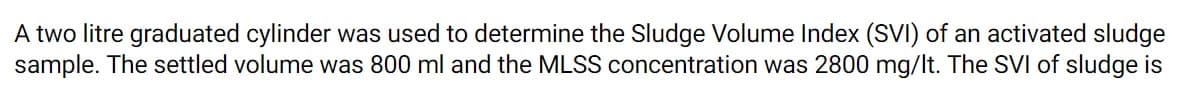 A two litre graduated cylinder was used to determine the Sludge Volume Index (SVI) of an activated sludge
sample. The settled volume was 800 ml and the MLSS concentration was 2800 mg/lt. The SVI of sludge is