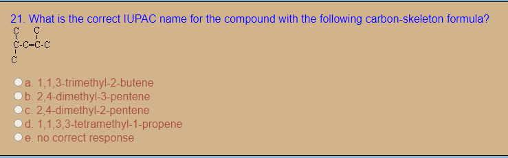 21. What is the correct IUPAC name for the compound with the following carbon-skeleton formula?
C-C=C-C
a. 1,1,3-trimethyl-2-butene
b. 2,4-dimethyl-3-pentene
C. 2,4-dimethyl-2-pentene
Od. 1,1,3,3-tetramethyl-1-propene
e. no correct response
