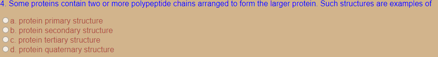 4. Some proteins contain two or more polypeptide chains arranged to form the larger protein. Such structures are examples of
a. protein primary structure
b. protein secondary structure
C. protein tertiary structure
d. protein quaternary structure
