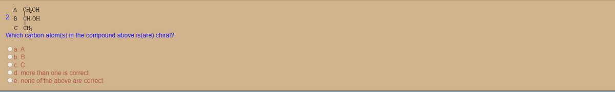 A CH,OH
2. в сн-он
C CH,
Which carbon atom(s) in the compound above is(are) chiral?
Oa. A
b. В
Oc. C
Od. more than one is correct
Oe. none of the above are correct
