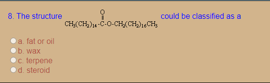 8. The structure
could be classified as a
CH;(CH,)14-C-O-CH,(CH)16CH;
a. fat or oil
b. wax
c. terpene
d. steroid
