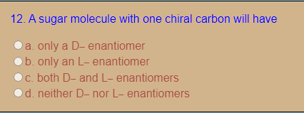 12. A sugar molecule with one chiral carbon will have
a. only a D- enantiomer
b. only an L- enantiomer
c. both D- and L- enantiomers
d. neither D- nor L- enantiomers
