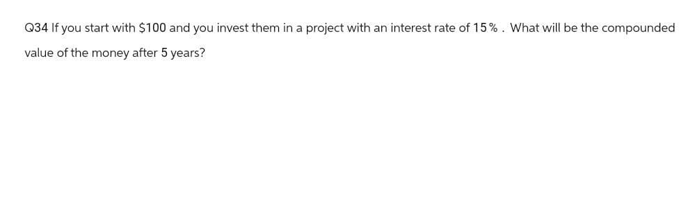 Q34 If you start with $100 and you invest them in a project with an interest rate of 15%. What will be the compounded
value of the money after 5 years?