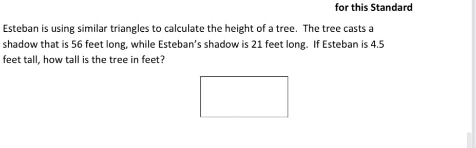 for this Standard
Esteban is using similar triangles to calculate the height of a tree. The tree casts a
shadow that is 56 feet long, while Esteban's shadow is 21 feet long. If Esteban is 4.5
feet tall, how tall is the tree in feet?
