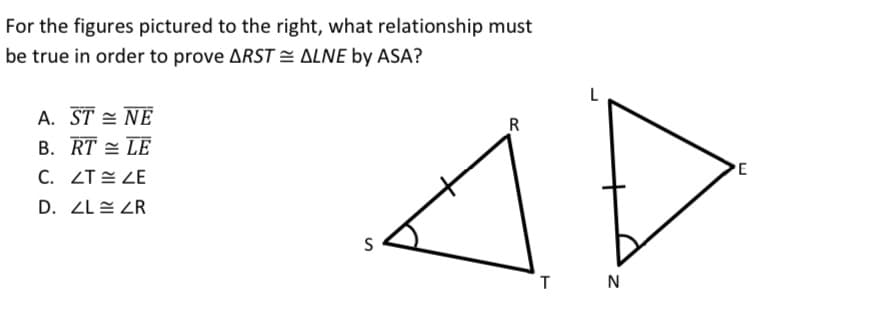 For the figures pictured to the right, what relationship must
be true in order to prove ARST = ALNE by ASA?
L
A. ST = NË
B. RT = LE
R
PE
C. ZT E ZE
D. ZL = ZR
N
