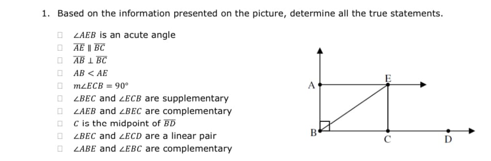 1. Based on the information presented on the picture, determine all the true statements.
ZAEB is an acute angle
AE || BC
AB 1 BC
AB < AE
MLECB = 90°
A
ZBEC and zEcb are supplementary
ZAEB and ZBEC are complementary
C is the midpoint of BD
ZBEC and Zecd are a linear pair
ZABE and ZEBC are complementary
C
D
O O O O O O O O

