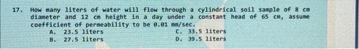 17.
How many liters of water will flow through a cylindrical soil sample of 8 cm
diameter and 12 cm height in a day under a constant head of 65 cm, assume
coefficient of permeability to be 0.01 mm/sec.
A. 23.5 liters
C. 33.5 liters
D. 39.5 liters.
B.
27.5 liters