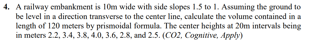 4. A railway embankment is 10m wide with side slopes 1.5 to 1. Assuming the ground to
be level in a direction transverse to the center line, calculate the volume contained in a
length of 120 meters by prismoidal formula. The center heights at 20m intervals being
in meters 2.2, 3.4, 3.8, 4.0, 3.6, 2.8, and 2.5. (CO2, Cognitive, Apply)