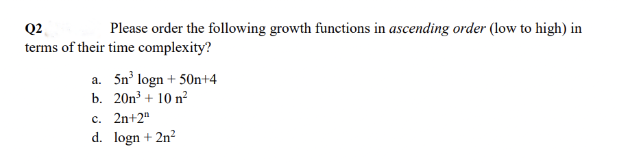 Q2
Please order the following growth functions in ascending order (low to high) in
terms of their time complexity?
a. 5n³ logn +50n+4
b. 201³ + 10 n²
c. 2n+2¹
d. logn + 2n²