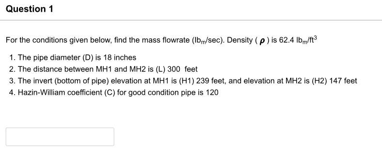 Question 1
For the conditions given below, find the mass flowrate (lbm/sec). Density (p) is 62.4 lbm/ft³
1. The pipe diameter (D) is 18 inches
2. The distance between MH1 and MH2 is (L) 300 feet
3. The invert (bottom of pipe) elevation at MH1 is (H1) 239 feet, and elevation at MH2 is (H2) 147 feet
4. Hazin-William coefficient (C) for good condition pipe is 120