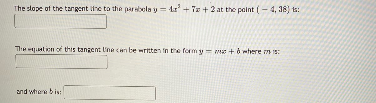 The slope of the tangent line to the parabola
4x + 7x + 2 at the point (- 4, 38) is:
The equation of this tangent line can be written in the form y = mx + b where m is:
and where b is:
