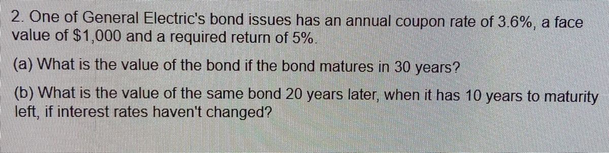 2. One of General Electric's bond issues has an annual coupon rate of 3.6%, a face
value of $1,000 and a required return of 5%.
(a) What is the value of the bond if the bond matures in 30 years?
(b) What is the value of the same bond 20 years later, when it has 10 years to maturity
left, if interest rates haven't changed?
