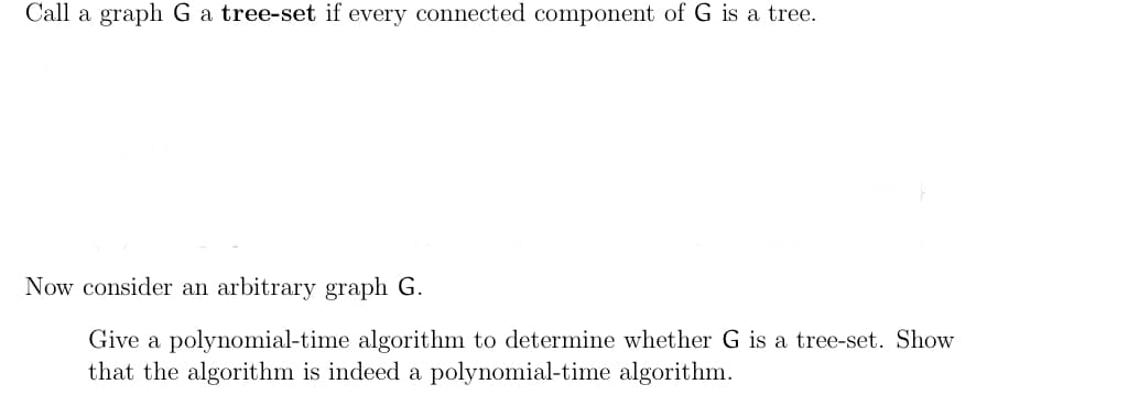 Call a graph G a tree-set if every connected component of G is a tree.
Now consider an arbitrary graph G.
Give a polynomial-time algorithm to determine whether G is a tree-set. Show
that the algorithm is indeed a polynomial-time algorithm.