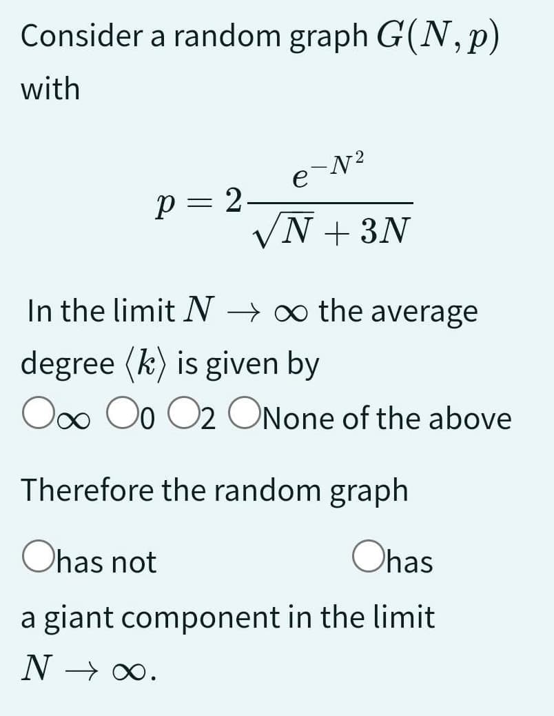 Consider a random graph G(N, p)
with
P = 2.
-N²
e
N + 3N
In the limit N→∞ the average
degree (k) is given by
O∞o Oo O2 ONone of the above
Therefore the random graph
Ohas not
Ohas
a giant component in the limit
N →→ ∞.