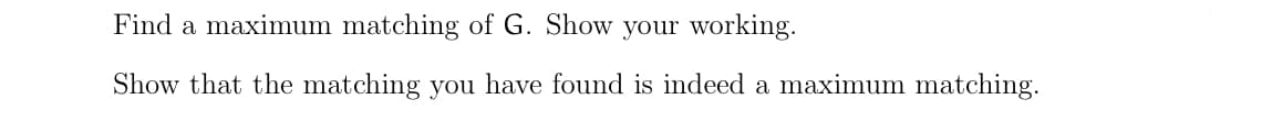 Find a maximum matching of G. Show your working.
Show that the matching you have found is indeed a maximum matching.