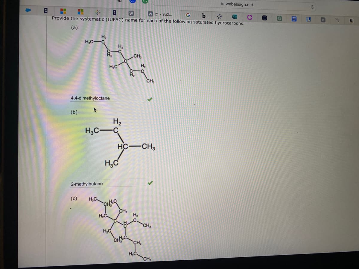 B
=
W
W 21 - Su2...
G b
Provide the systematic (IUPAC) name for each of the following saturated hydrocarbons.
(a)
H₂
H₂C-C
(b)
4,4-dimethyloctane
2-methylbutane
H₂C
(c) H₂C
H₂C-C
H₂C
H₂
H₂
H₂C
CHIC
H₂C
HC-CH3
CH₂
CH₂
CH₂C
H₂
H₂
CH₂
H₂C
CH₂
CH₂
webassign.net
CH₂
S
L
C
a