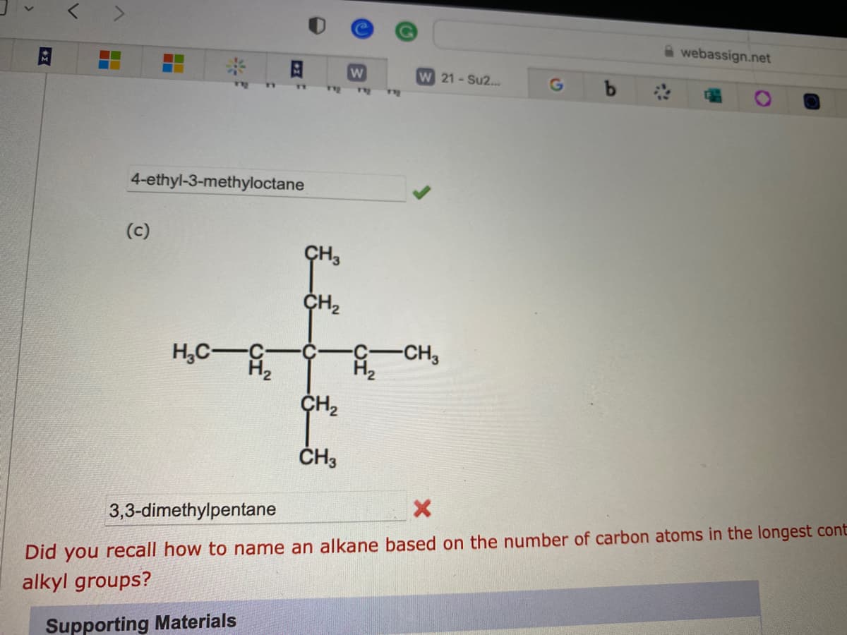 4-ethyl-3-methyloctane
(c)
H₂C-C
112
CH3
CH₂
CH₂
CH3
W
H₂
THE
W 21 - Su2...
-CH3
G
webassign.net
3,3-dimethylpentane
X
Did you recall how to name an alkane based on the number of carbon atoms in the longest cont
alkyl groups?
Supporting Materials