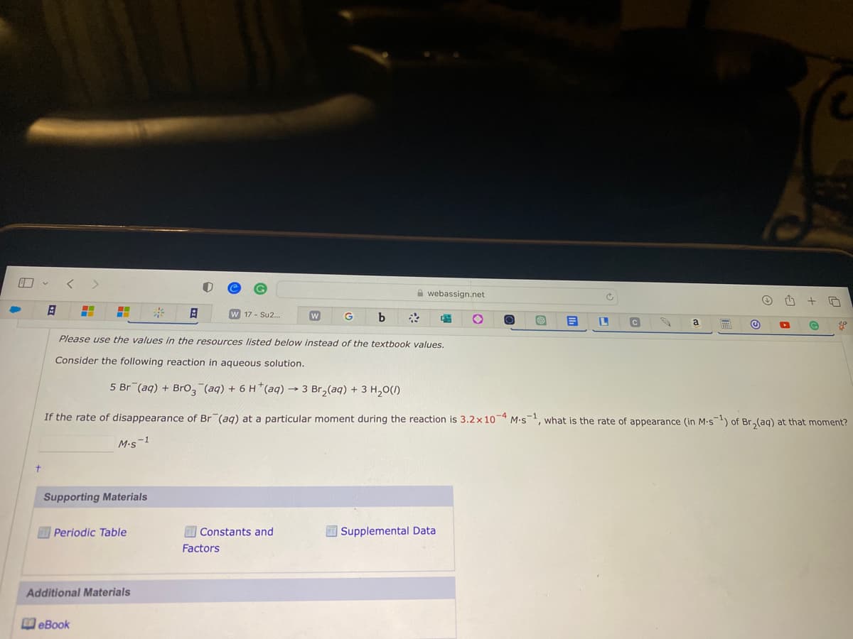 8
+
H H
Supporting Materials
Periodic Table
A
Additional Materials
eBook
Please use the values in the resources listed below instead of the textbook values.
Consider the following reaction in aqueous solution.
W 17 - Su2...
W
Constants and
Factors
G b
5 Br(aq) + BrO3(aq) + 6 H*(aq) → 3 Br₂(aq) + 3 H₂O(/)
If the rate of disappearance of Br (aq) at a particular moment during the reaction is 3.2x 10-4 M-s¹, what is the rate of appearance (in M-s-¹) of Br₂(aq) at that moment?
M.S-1
webassign.net
S B L
Supplemental Data
C
a
Ⓒ