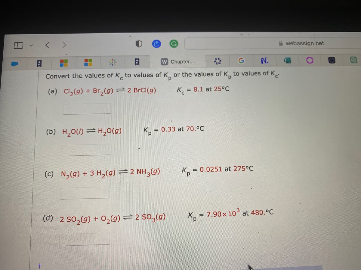 +
<
G
N.
Kp
Convert the values of Ke to values of K, or the values of K, to values of Ke
(a) Cl₂(g) + Br₂(g) = 2 BrCl(g)
(b) H₂0(1) H₂O(g)
Kp =
W Chapter...
(c) N₂(g) + 3 H₂(g) = 2 NH3(g)
= 0.33 at 70.°C
= 8.1 at 25°C
(d) 2 SO₂(g) + O₂(g) = 2 SO3(g)
K₁=
= 0.0251 at 275°C
K = 7.90 x 10³ at 480.°C
webassign.net
H
G