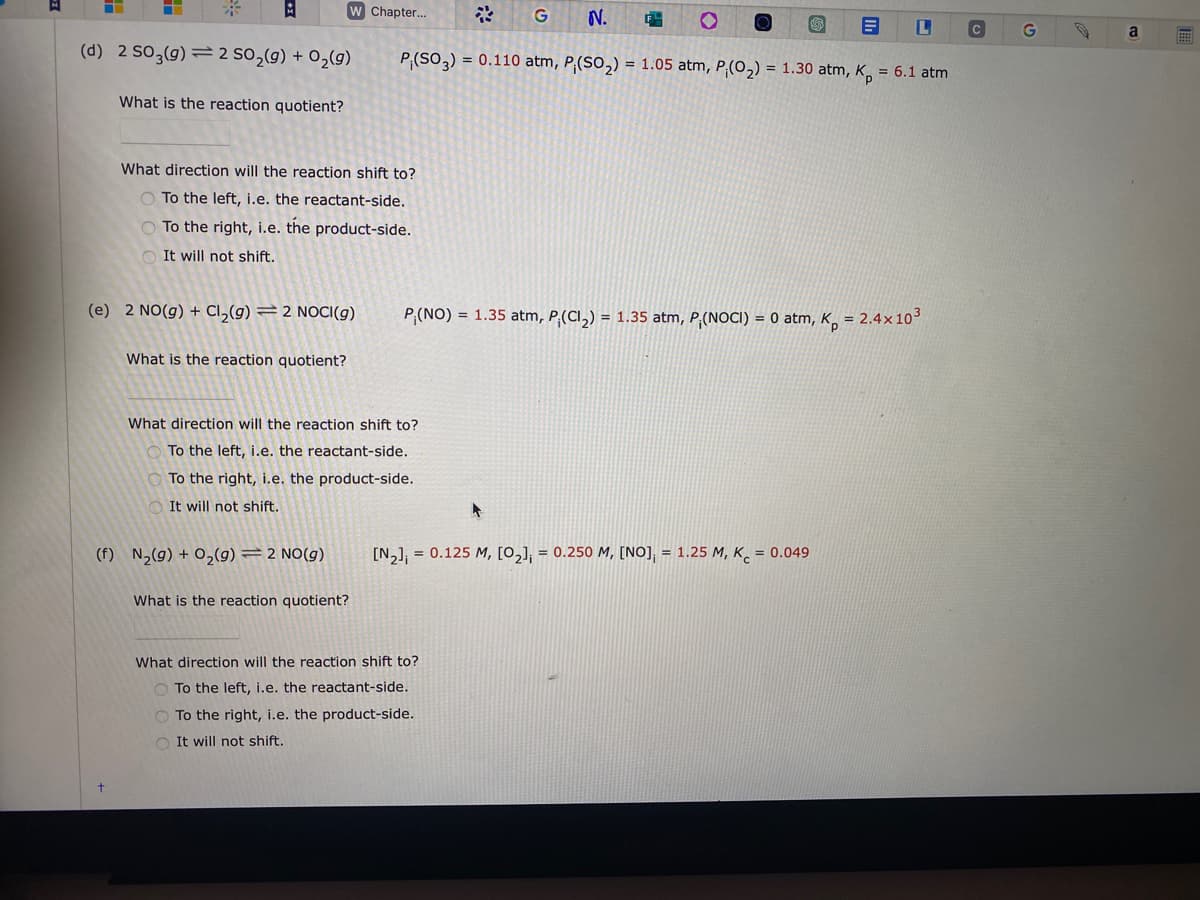 H
A
(d) 2 SO3(g) 2 SO₂(g) + O₂(g)
What is the reaction quotient?
W Chapter...
What direction will the reaction shift to?
To the left, i.e. the reactant-side.
O To the right, i.e. the product-side.
It will not shift.
(e) 2 NO(g) + Cl₂(g) = 2 NOCI(g)
What is the reaction quotient?
(f) N₂(g) + O₂(g) = 2 NO(g)
G N. 64
P₁ (SO3) = 0.110 atm, P (SO₂) = 1.05 atm, P;(O₂) = 1.30 atm, Kp = 6.1 atm
What is the reaction quotient?
What direction will the reaction shift to?
To the left, i.e. the reactant-side.
To the right, i.e. the product-side.
It will not shift.
P₁(NO) = 1.35 atm, P. (Cl₂)= 1.35 atm, P (NOCI) = 0 atm, K
*
[N₂] = 0.125 M, [0₂]; = 0.250 M, [NO]; = 1.25 M, K = 0.049
What direction will the reaction shift to?
To the left, i.e. the reactant-side.
To the right, i.e. the product-side.
It will not shift.
ILI
= 2.4x10³
C
G
a