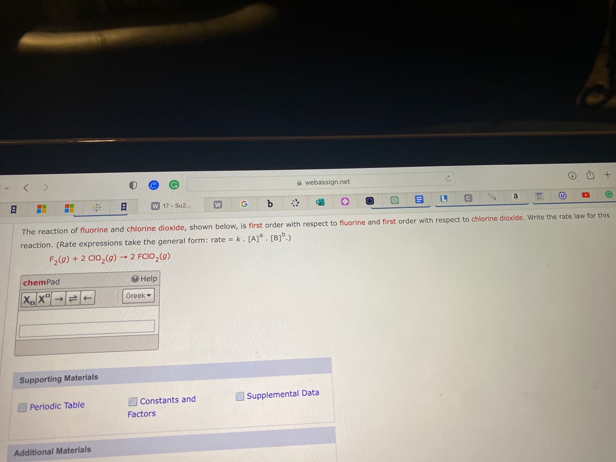 8
H
chemPad
H
XX
LE
#
Supporting Materials
Periodic Table
Additional Materials
W 17 - Su2...
→ Help
Greek
Constants and
W
The reaction of fluorine and chlorine dioxide, shown below, is first order with respect to fluorine and first order with respect to chlorine dioxide. Write the rate law for this
reaction. (Rate expressions take the general form: rate = k. [A]a. [B]b.)
F₂(g) + 2 CIO₂ (g) → 2 FCIO₂(g)
Factors
G b
*
webassign.net
8
Supplemental Data
L
a
▸
G