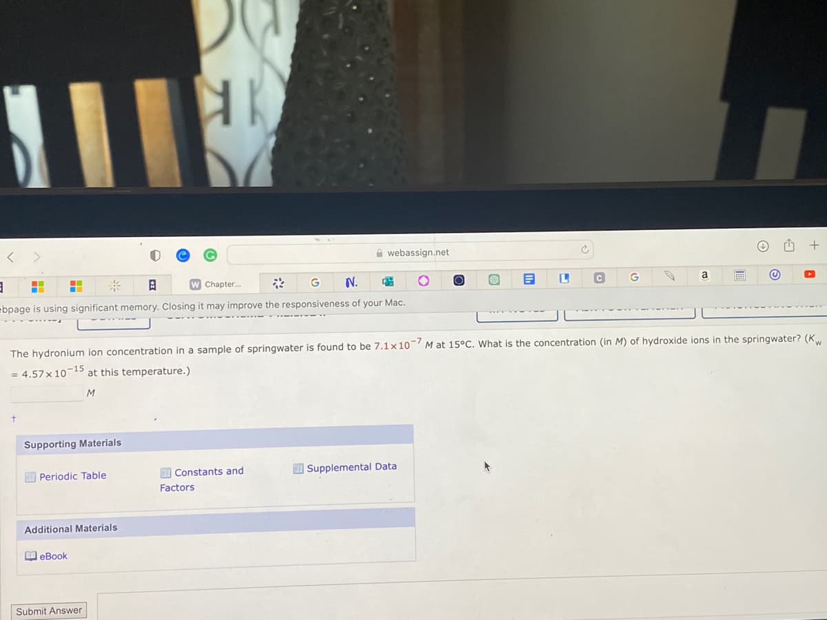 <
>
+
■
3
* 8
W Chapter...
G N. 3
ebpage is using significant memory. Closing it may improve the responsiveness of your Mac.
=
Supporting Materials
Periodic Table
Additional Materials
eBook
HK
Submit Answer
webassign.net
Constants and
Factors
The hydronium ion concentration in a sample of springwater is found to be 7.1x107 M at 15°C. What is the concentration (in M) of hydroxide ions in the springwater? (Kw
= 4.57 x 10-15 at this temperature.)
M
O
Supplemental Data
E
L
C
a
@
+
▸