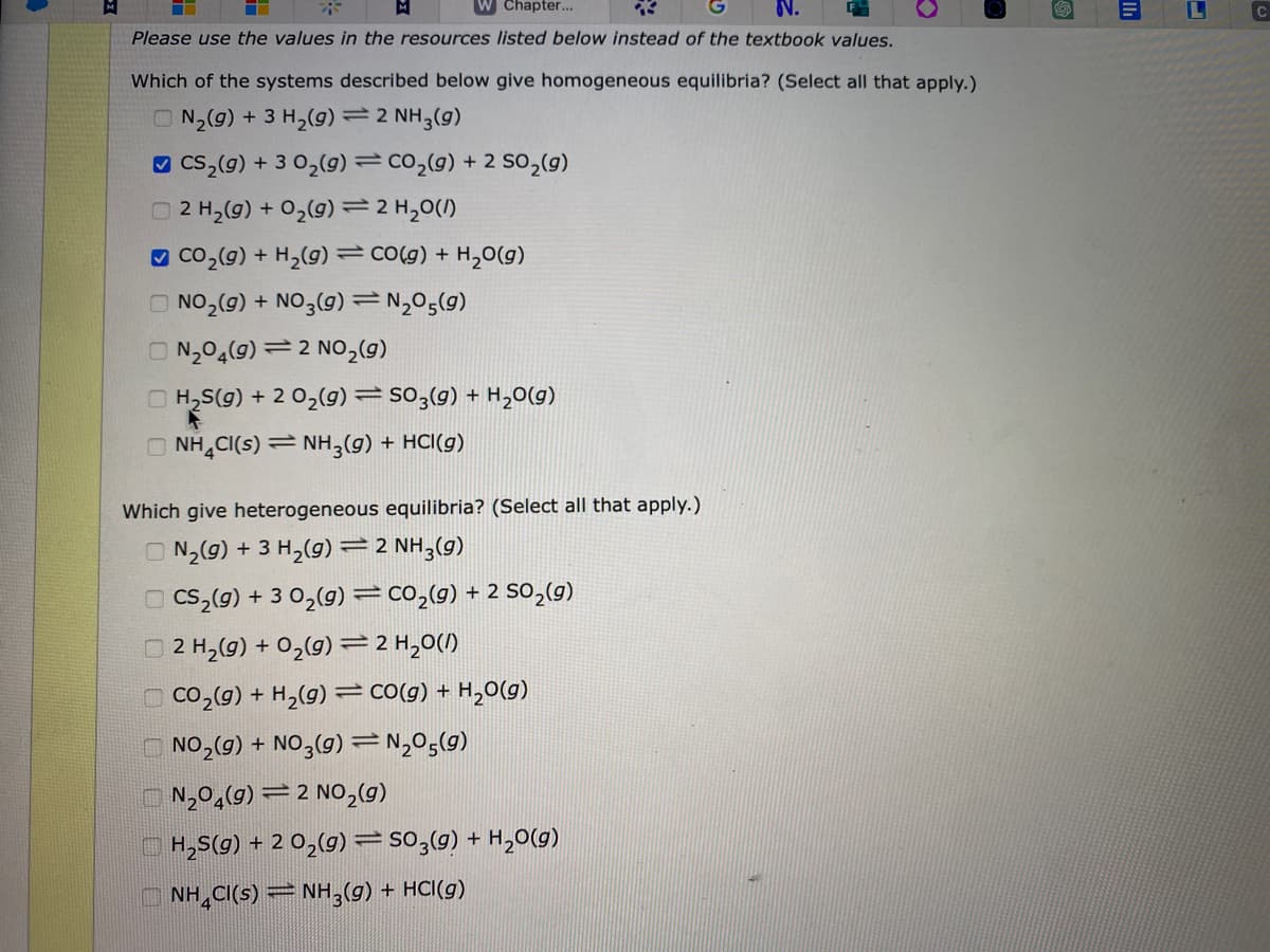 Chapter...
Please use the values in the resources listed below instead of the textbook values.
Which of the systems described below give homogeneous equilibria? (Select all that apply.)
N₂(g) + 3 H₂(g) = 2 NH3(9)
CS₂(g) +3 0₂(g) = CO₂(g) + 2 SO₂(g)
2 H₂(g) + O₂(g) = 2 H₂O(/)
CO₂(g) + H₂(g) CO(g) + H₂O(g)
NO₂(g) + NO3(g) = N₂05(9)
N₂04(9) 2 NO₂(g)
H₂S(g) + 2 O₂(g): SO3(g) + H₂O(g)
NH4CI(S) NH3(g) + HCl(g)
-
Which give heterogeneous equilibria? (Select all that apply.)
N₂(g) + 3 H₂(g) = 2 NH3(g)
CS₂(g) + 3 0₂(g) = CO₂(g) + 2 SO₂(g)
12 H₂(g) + O₂(g) = 2 H₂O(l)
CO₂(g) + H₂(g) CO(g) + H₂O(g)
NO₂(g) + NO3(g) = N₂05(9)
N₂04(9) 2 NO₂(g)
H₂S(g) + 2 O₂(g) = SO3(g) + H₂O(g)
NH4CI(S) = NH3(g) + HCI(g)
E