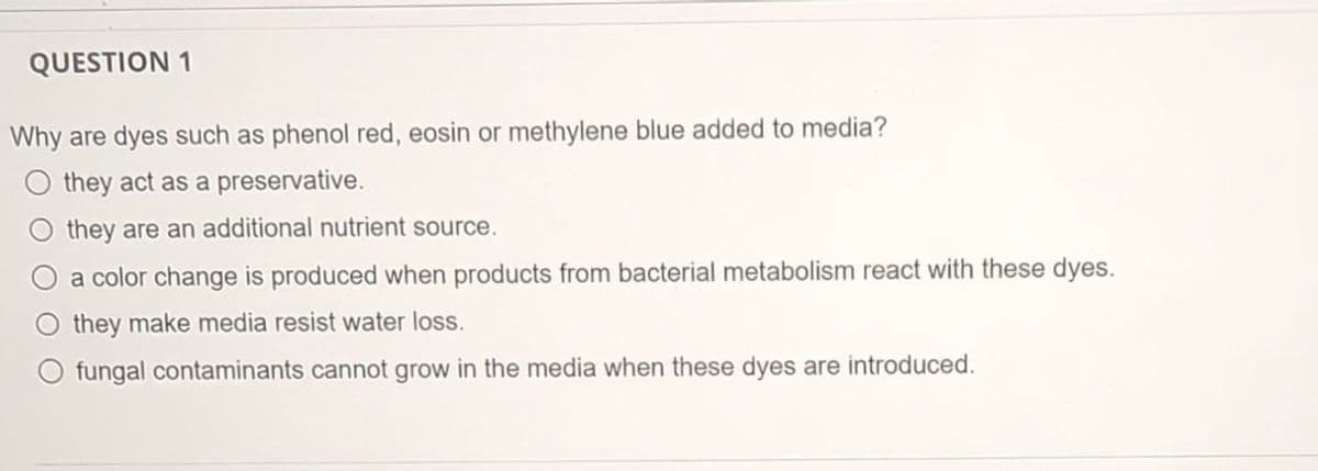QUESTION 1
Why are dyes such as phenol red, eosin or methylene blue added to media?
O they act as a preservative.
O they are an additional nutrient source.
a color change is produced when products from bacterial metabolism react with these dyes.
they make media resist water loss.
O fungal contaminants cannot grow in the media when these dyes are introduced.