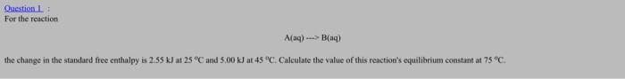 Question L
For the reaction
A(aq)---> B(aq)
the change in the standard free enthalpy is 2.55 kJ at 25 °C and 5.00 kJ at 45 °C. Calculate the value of this reaction's equilibrium constant at 75 °C.