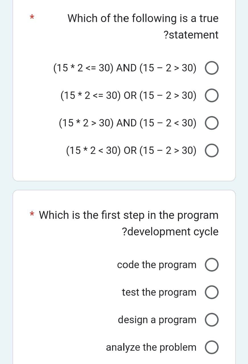 *
Which of the following is a true
?statement
(15* 2 <= 30) AND (15-2>30)
(15* 2 <= 30) OR (15-2>30)
(15*2>30) AND (15-2<30)
(15 * 2 < 30) OR (15 -2>30) O
* Which is the first step in the program
?development cycle
code the program
test the program
design a program
analyze the problem O