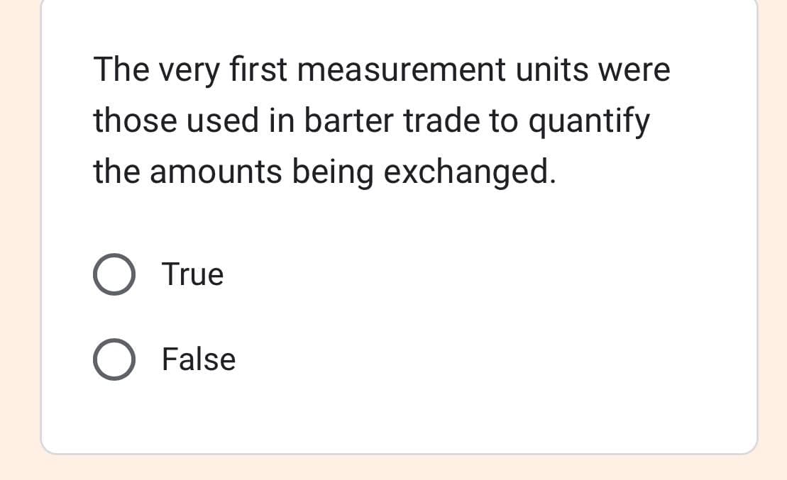 The very first measurement units were
those used in barter trade to quantify
the amounts being exchanged.
O True
O False