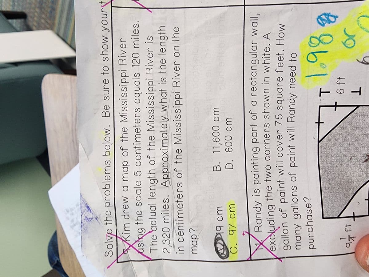 Solve the problems below. Be sure to show yourt
Solve
Kim drew a map of the Mississippi River
using the scale 5 centimeters equals 120 miles.
The actual length of the Mississippi River is
2,320 miles. Approximately what is the length
in centimeters of the Mississippi River on the
map?
ponpiaibi
19 cm
C. 97 cm
2910209m a
afft
B. 11,600 cm
D. 600 cm
N
Randy is painting part of a rectangular wall,
excluding the two corners shown in white. A
gallon of paint will cover 75 square feet. How
many gallons of paint will Randy need to
purchase?
H
T 1.98
6 ft
1
Or