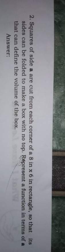 2. Squares of side a are cut from each corner of a 8 in x 6 in rectangle, so that its
sides can be folded to make a box with no top. Røpresent a function in terms of a
that can define the volume of the box.
Answer:
