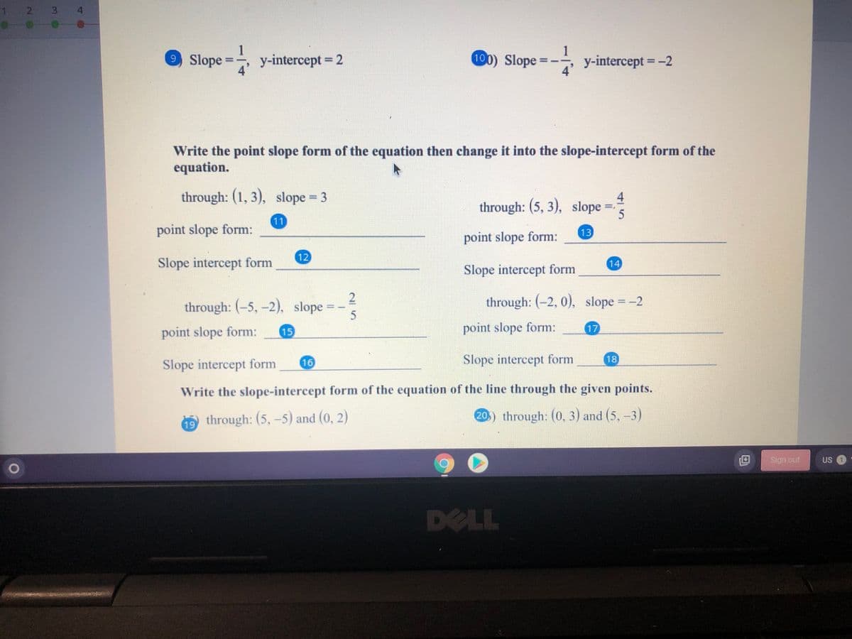 2 3 4
1
9 Slope =
y-intercept 2
4
100) Slope =--, y-intercept = -2
4
%3D
%3D
%3D
%3D
Write the point slope form of the equation then change it into the slope-intercept form of the
equation.
through: (1, 3), slope = 3
through: (5, 3), slope =
11
point slope form:
13
point slope form:
12
Slope intercept form
14
Slope intercept form
2
through: (-5, -2), slope
through: (-2, 0), slope =-2
point slope form:
point slope form:
17
15
Slope intercept form
16
Slope intercept form
18
Write the slope-intercept form of the equation of the line through the given points.
through: (5,-5) and (0, 2)
20.) through: (0, 3) and (5, -3)
19
90
Sign out
US O
DELL
41
