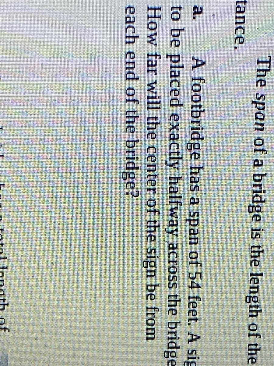 The span of a bridge is the length of the
tance.
a.
A footbridge has a span of 54 feet. A sig
to be placed exactly halfway across the bridge
How far will the center of the sign be from
each end of the bridge?
