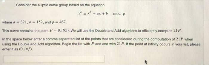 Consider the elliptic curve group based on the equation
ý =x' + ax + b mod p
where a = 321, b = 152, and p = 467.
This curve contains the point P = (0,95). We will use the Double and Add algorithm to efficiently compute 21P.
In the space below enter a comma separated list of the points that are considered during the computation of 21P when
using the Double and Add algorithm. Begin the list with P and end with 21P. If the point at infinity occurs in your list, please
enter it as (0, inf).
