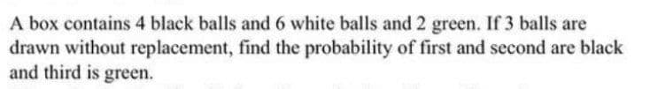 A box contains 4 black balls and 6 white balls and 2 green. If 3 balls are
drawn without replacement, find the probability of first and second are black
and third is green.