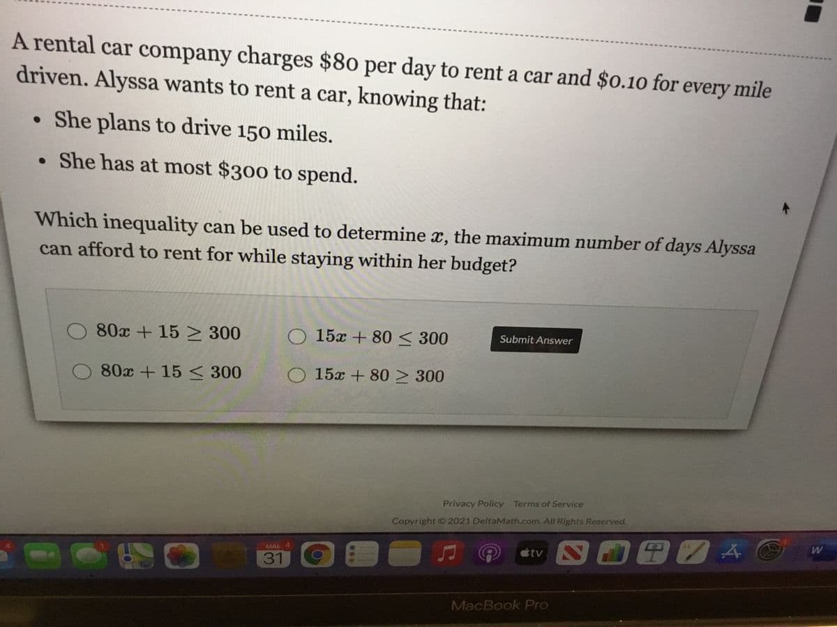 A rental car company charges $80 per day to rent a car and $0.10 for every mile
driven. Alyssa wants to rent a car, knowing that:
She plans to drive 150 miles.
• She has at most $300 to spend.
Which inequality can be used to determine x, the maximum number of days Alyssa
can afford to rent for while staying within her budget?
O 80x +15 > 300
O 15x + 80<300
Submit Answer
80x + 15 < 300
O 15x + 80 > 300
Privacy Policy Terms of Service
Copyright 2021 DeltaMath.com. All Rights Reserved.
MAK 4
étv
W
31
60
MacBook Pro
